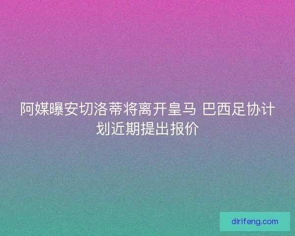 阿媒曝安切洛蒂将离开皇马 巴西足协计划近期提出报价