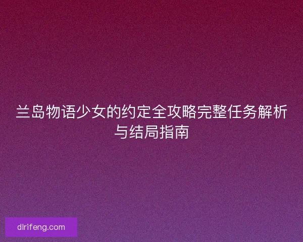 兰岛物语少女的约定全攻略完整任务解析与结局指南