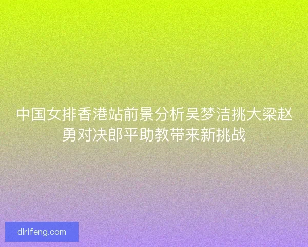 中国女排香港站前景分析吴梦洁挑大梁赵勇对决郎平助教带来新挑战