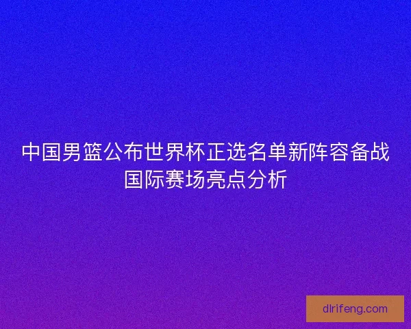 中国男篮公布世界杯正选名单新阵容备战国际赛场亮点分析